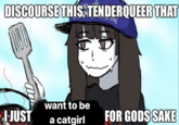 DISCOURSE THIS, TENDERQUEER THAT ME I JUST want to be a catgirl FOR GODS SAKE