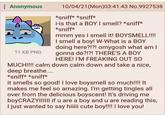 : Anonymous 10/04/21(Mon)03:41:43 No.9927538 *sniff* *sniff* i-is that a BOY I smell? *sniff* *sniff* mmm yes I smell it! BOYSMELL!!!! I smell a boy! W-What is a BOY doing here?!?! omygosh what am I gonna do?!?! THERE'S A BOY HERE! I'M FREAKING OUT SO MUCH!!!! calm down calm down and take a nice, deep breathe.... *sniff* *sniff* 11 KB PNG it smells so good! I love boysmell so much!!!! It makes me feel so amazing. I'm getting tingles all over from the delicious boyscent! It's driving me boyCRAZYIIIIII if u are a boy and u are reading this, I just wanted to say hiiiii cute boy!!!! I love you!