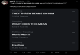 pod!! @Podnip_. 17h "THEY THREW BEANS ON HIM. WHAT DOES THIS MEAN???" "WORLD WAR III ERECTION" Trending THEY THREW BEANS ON HIM 3,954 Tweets Trending WHAT DOES THIS MEAN 8,524 Tweets Politics - Trending World War III 31.8K Tweets Trending Erection 11.5K Tweets 100 1,657 9,940 ₁690K ↑ :