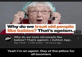 Why do we treat old people like babies? That's ageism. 3:16 BIG. THINK smarter faster Why do we treat old people like babies? That's ageism. | Ashton App... Big Think 7,100 views 18 hours ago Yeah I'm an ageist. Day of the pillow for all boomers ...