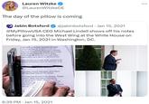 Lauren Witzke @LaurenWitzkeDE The day of the pillow is coming Jabin Botsford @jabinbotsford • Jan 15, 2021 @MyPillowUSA CEO Michael Lindell shows off his notes before going into the West Wing at the White House on Friday, Jan 15, 2021 in Washington, DC. flon NOW as Acting National Security al in with getting the evidence of ALL the as the election and all information regarding people he knows who already have security z done massive research on these iseges i Fort Mead. He is an attorney with cyber pertise and is up to speed on election issues. ention Act now as a result of the assault on the artial law if necessary upon the first hint of any on, Sidney Powell. Bill Olsen, Kurt Olsen. 00 Move Kash Patel to CIA Acting. in Foreign Interference in the election. Trigger y powers Make clear this is China/Iran de sed dotsestie sctors. Instruct Frank evidence on the man broad lely amoun the line caw 6:39 PM Jan 15, 2021 ary evidence torney ...
