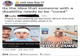 neil saw itzy !!! its the idea that someone with a disability needs to be "cured" Lolo • 17h There is something so demonic about this and I can't even articulate what it is Show this thread Blind People See For The First Time ews 4 hours ago @ 7:23 AM 29 Jan 23 ● 100 / 1000 PEOPLE CURED 514 Views 3 Retweets 7 Likes