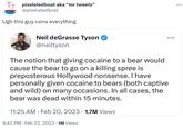 pixelatedboat aka "mr tweets" @pixelatedboat Ugh this guy ruins everything Neil deGrasse Tyson @neiltyson The notion that giving cocaine to a bear would cause the bear to go on a killing spree is preposterous Hollywood nonsense. I have personally given cocaine to bears (both captive and wild) on many occasions. In all cases, the bear was dead within 15 minutes. 11:25 AM Feb 20, 2023 1.7M Views . : 4:42 PM. Feb 23, 2023 1M Views :