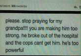 RETWEETS 305 FAVORITES ht please. stop praying for my grandpa!!!! you are making him too strong. he broke out of the hospital and the cops cant get him. he's too powerful