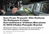 No bking Elevator No Food/Drink Getty Images San Fran Transit: We Refuse To Release Crime Surveillance Videos Because It Will Make People Racist Releasing videos "would create a racial bias in the riders against minorities on the trains." By AMANDA PRESTIGIACOMO July 12, 2017