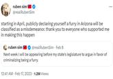 ruben sim @realRubenSim starting in April, publicly declaring yourself a furry in Arizona will be classified as a misdemeanor. thank you to everyone who supported me in making this happen ruben sim @real RubenSim • Feb 8 Next week I will be appearing before my state's legislature to argue in favor of criminalizing being a furry. 12:41 AM. Feb 17, 2023 1.2M Views