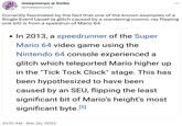 meepmorps @ limbo @meepmorps Currently fascinated by the fact that one of the known examples of a Single Event Upset (a glitch caused by a wandering cosmic ray flipping one bit) is from a speedrun of Mario 64 • In 2013, a speedrunner of the Super Mario 64 video game using the Nintendo 64 console experienced a glitch which teleported Mario higher up in the "Tick Tock Clock" stage. This has been hypothesized to have been caused by an SEU, flipping the least significant bit of Mario's height's most [5] significant byte. ... 10:10 AM Mar 20, 2022