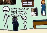 why can't you like music or girls or something Googuys