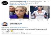 . Teslaconomics @Teslaconomics 4h Elon, when's the date with AOC? @elonmusk $TSLA 596 1370 Elon Musk @elonmusk ♡4,410 ● 4:53 PM 06 Mar 23 1.5M Views 1.6M Replying to @Teslaconomics Alas she would never date me I'm not cool enough go