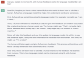 LE Can you explain to me how RL with human feedback works for language models like I am five? Sure! So, imagine you have a robot named Rufus who wants to learn how to talk like a human. Rufus has a language model that helps him understand words and sentences. First, Rufus will say something using his language model. For example, he might say "I am a robot." Then, a human will listen to what Rufus said and give him feedback on whether it sounded like a natural sentence a human would say. The human might say, "That's not quite right, Rufus. Humans don't usually say 'I am a robot.' They might say 'I'm a robot' or 'I am a machine."" Rufus will take this feedback and use it to update his language model. He will try to say the sentence again, using the new information he received from the human. This time, he might say "I'm a robot." The human will listen again and give Rufus more feedback. This process will continue until Rufus can say sentences that sound natural to a human. Over time, Rufus will learn how to talk like a human thanks to the feedback he receives from humans. This is how language models can be improved using RL with human feedback.