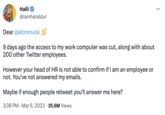 Halli @iamharaldur Dear @elonmusk 9 days ago the access to my work computer was cut, along with about 200 other Twitter employees. However your head of HR is not able to confirm if I am an employee or not. You've not answered my emails. Maybe if enough people retweet you'll answer me here? 3:38 PM Mar 6, 2023 35.6M Views :