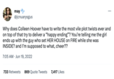 may Ⓒ @jcnuarysgus : Why does Colleen Hoover have to write the most vile plot twists ever and on top of that try to deliver a "happy ending"? You're telling me the girl ends up with the guy who set HER HOUSE on FIRE while she was INSIDE? and I'm supposed to what, cheer?? 7:05 AM Jun 19, 2022 733 Retweets 869 Quote Tweets 7,417 Likes