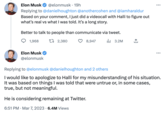 Elon Musk @elonmusk 19h Replying to @danielhoughton @anothercohen and @iamharaldur Based on your comment, I just did a videocall with Halli to figure out what's real vs what I was told. It's a long story. Better to talk to people than communicate via tweet. 1,968 1 2,380 8,947 Elon Musk @elonmusk ₁3.2M ↑ He is considering remaining at Twitter. 6:51 PM Mar 7, 2023 6.4M Views ... Replying to @elonmusk @danielhoughton and 2 others I would like to apologize to Halli for my misunderstanding of his situation. It was based on things I was told that were untrue or, in some cases, true, but not meaningful.