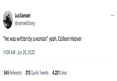 LucSamael @samaelibrary "He was written by a woman" yeah, Colleen Hoover 11:06 AM Jun 26, 2022 545 Retweets 213 Quote Tweets 4,221 Likes