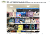 kim @cloudsofkim Jul 16, 2022 WHY ARE COLLEEN HOOVER BOOKS IN THE WELLNESS SECTION IT ENS WITHS US COLLEEN HOOVER 34 13.59 Tessa Bailey & HOOK LI AND SINKER TRE- 12.79 SOPT TAYLORJENKINS REID DAISY JONES &THE SIX 13.60 163 WITH US COLLEEN IT ENDS WITH US COLLEEN OVER OVER IT ENDS 13.59 Just Hot 20% met yea ALL CEN 12.80 Wellness HOOVER UC NOVEMBER LOVE 9 SOPHIE COUSENS TOLEW 14.40 Yet WIN BOÖHER PRIZE FINALIS A LITTE LIF 20 STREE 13.5% the Lov Hypothe The New 12.80 COLLEEN HOOVER NEW YORK TIMES BESTELLING AUT HANYA YANAGIHARA CHRISTINA LAUREN 13.59 UNHONEYMOONERS ALI HAZELWOOD THE UNHONEYMOONERS 20 t 1,901 SHOES 13.60 Unlikely WITHOUT MERIT COLLEEN HOW 20 ALL 13.59 COLLEEN HOGVER ******* G YOUR PERFECTS NEON GODS 13.59 KATEE ROBERT BOBEBL COLLEEN *NEW Ins GOOD CO 13.59 MAYBE SOMEDAY MEIN GODA 11.99 MAYBE SOMEDAY wwwwww 8,368 COLLEEN HOOVER NEW YORK TIMES BESTSELLING AU MARK HANGA 13.59 20 HOOVER ESTLING AUT Invencible CHIQUIS RIVERA BIAEBY Serpe NEW YORK TIMES BESTSELLER REL 20 WHITE & ROYAL BLUE B CASEY MCQUISTON 13.59 d PENDLY 11.99 T AVV The Mor Pushee SON ←]