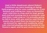 Had a little daydream about Robert Pattinson we were looking at dying hydrangeas and he was cuddling me from behind and telling me I was so beautiful and I told him to stop and he kept going and started teasing me in a romantic way and then I said stop or I'm actually going to fall in love with you and he said that he wants me to and then he kissed me and we kissed for ages and suddenly ethel cain started playing and we looked at the flowers again and he put some in my hair