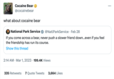Cocaine Bear @cocainebear what about cocaine bear National Park Service @NatlParkService • Feb 28 . If you come across a bear, never push a slower friend down...even if you feel the friendship has run its course. Show this thread 2:14 AM Mar 1, 2023 199.4K Views • 335 Retweets 7 Quote Tweets 3,664 Likes :