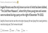 Posted by u/therealdocturner 1 month ago Angela Parsons was the only known survivor of what has been dubbed, "The Cold Moon Massacre", where thirty three young men and women were murdered during a party on the night of December 7th 2022. Sadly Ms. Parsons' took her own life on the night of January 6th near Spivey Point, leaving behind a note that simply said, "Don't remove the bullet." Award Share 151 Comments Save ...