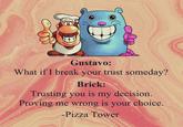 Gustavo: What if I break your trust someday? Brick: Trusting you is my decision. Proving me wrong is your choice. -Pizza Tower