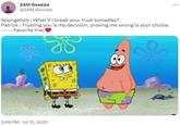 2AM Gossips @2AM_Gossips Spongebob : What if I break your trust someday? Patrick: Trusting you is my decision, proving me wrong is your choice. ----- Favorite line. 2:06 PM Jul 31, 2020 G 8 *