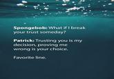 Spongebob: What if I break your trust someday? Patrick: Trusting you is my decision, proving me wrong is your choice. Favorite line.