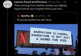 10 Lauren Faust and Furious @Fyre_flye. 4h This coming from Netflix strikes as slightly hypocritical, but maybe that's just me... N Netflix @netflix. 5h To quote Guillermo del Toro: ANIMATION IS CINEMA. ANIMATION IS NOT JUST A GENRE FOR KIDS. NETFLIX