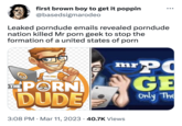 first brown boy to get it poppin @basedsigmarodeo Leaked porndude emails revealed porndude nation killed Mr p--- geek to stop the formation of a united states of p--- PORNDUDE THE P--- DUDE ● 3:08 PM Mar 11, 2023 40.7K Views mr PO GE Only The