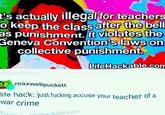 t's actually illegal for teachers to keep the class after the bell as punishment. It violates the Geneva Convention's laws on collective punishment. ifehackable.com LifeHackable.com maxwellpuckett life hack: just f------ accuse your teacher of a war crime Sour lifnhackable.com