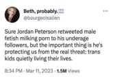 Jordan Peterson Chinese Factory (tweet meme) Beth, probably. @bourgeoisalien Sure Jordan Peterson retweeted male fetish milking p--- to his underage followers, but the important thing is he's protecting us from the real threat: trans kids quietly living their lives. 8:34 PM Mar 11, 2023 1.5M Views ●●●