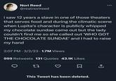 Nori Reed @realnorireed i saw 12 years a slave in one of those theaters that serves food and during the climatic scene when Lupita's character is publicly whipped my chocolate sundae came out but the lady couldn't find me so she called out 'WHO GOT THE CHOCOLATE SUNDAE' and I had to raise my hand 2:07 PM 3/2/23 1.7M Views ● 999 Retweets 131 Quotes 43.1K Likes 27 This Tweet has been deleted. ... ←]