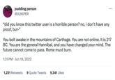 Press pudding person @JUNIPER "did you know this twitter user is a horrible person? no, i don't have any proof, but-" You bolt awake in the mountains of Carthage. You are not online. It is 217 BC. You are the general Hannibal, and you have changed your mind. The future cannot come to pass. Rome must burn. 1:31 PM Jun 19, 20 • 1,231 Retweets 9 Quote Tweets 9,341 Likes