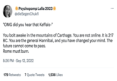 Psychopomp Lalla 2023 @dieSegenChukfi "OMG did you hear that Keffals-" You bolt awake in the mountains of Carthage. You are not online. It is 217 BC. You are the general Hannibal, and you have changed your mind. The future cannot come to pass. Rome must burn. 8:26 PM. Sep 12, 2022 179 Retweets 7 Quote Tweets 1,538 Likes : ...