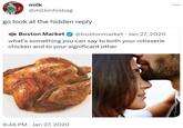 milk @milkinhisbag go look at the hidden reply Boston Market @bostonmarket · Jan 27, 2020 what's something you can say to both your rotisserie chicken and to your significant other 9:46 PM Jan 27, 2020