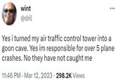 wint @dril Yes i turned my air traffic control tower into a goon cave. Yes im responsible for over 5 plane crashes. No they have not caught me . 11:46 PM Mar 12, 2023 · 298.2K Views .