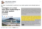 Pentagon Alien Mothership in Solar System Fifty Shades of Whey @davenewworld_2 An alien "mothership" could be in our solar system and nobody bats an eye Pentagon UFO cniet says alien mothership in our solar system possible By Zamone Perez i Mar 9 at 10:41 AM in ALT 1112 8:11 AM. Mar 11, 2023 116.6K Views ... ere is a possibility that extraterrestrial mothership d smaller probes may be visiting planets in our sol stem, the head of the Pentagon's unidentified aeria enomena research office noted in a report draft ared Tuesday. In artificial interstellar object could potentially be rent craft that releases many small probes during se passage to Earth, an operational construct not › dissimilar from NASA missions," Sean Kirkpatric rector of the Pentagon's All-domain Anomaly solution Office, wrote in a research report co- thored by Abraham Loeb, chairman of Harvard iv ALT's astronomy department.