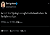 Santiago Mayer @santiagomayer_ Joe Exotic from Tiger King is running for President as a libertarian. We literally live in a sitcom. 2:06 AM Mar 12, 2023 42.7K Views 98 Retweets 9 Quote Tweets 933 Likes