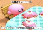 think twice? bro i dont even think once