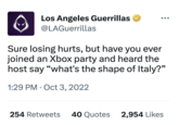 Los Angeles Guerrillas @LAGuerrillas O Sure losing hurts, but have you ever joined an Xbox party and heard the host say "what's the shape of Italy?" 1:29 PM Oct 3, 2022 ● ●●● 254 Retweets 40 Quotes 2,954 Likes