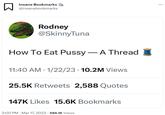 □ Insane Bookmarks @insanebookmarks AANSVERSPOR Rodney @Skinny Tuna How To Eat P---- - A Thread 11:40 AM 1/22/23 - 10.2M Views ● 25.5K Retweets 2,588 Quotes 147K Likes 15.6K Bookmarks 2:00 PM Mar 17, 2023 586.1K Views :