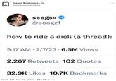 Insane Bookmarks @insanebookmarks soogsx @soogz1 how to ride a d--- (a thread): 9:17 AM 2/7/23 6.5M Views 2,267 Retweets 102 Quotes 32.9K Likes 10.7K Bookmarks 10:05 AM. Mar 18, 2023 992.9K Views :