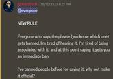 greentom 03/12/2023 8:21 PM @everyone NEW RULE Everyone who says the phrase (you know which one) gets banned. I'm tired of hearing it, I'm tired of being associated with it, and at this point saying it gets you an immediate ban. I've banned people before for saying it, why not make it official?