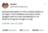 Austin @adopted highway sexual education in the united states is so bad. i can't believe we were never taught how to tuck somebody in so they're snug as a bug in a rug 7:53 PM Dec 10, 2021 ● 9,459 Retweets 142 Quotes 108.9K Likes ●●●