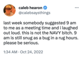 caleb hearon @calebsaysthings last week somebody suggested 9 am to me as a meeting time and i laughed out loud. this is not the NAVY bitch. 9 am is still snug as a bug in a rug hours. please be serious. 1:34 AM - Oct 24, 2022