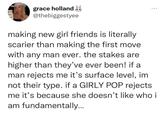making new girl friends is literally scarier than making the first move with any man ever. the stakes are higher than they’ve ever been! if a man rejects me it’s surface level, im not their type. if a GIRLY POP rejects me it’s because she doesn’t like who ATU NG S grace holland & @thebiggestyee ... making new girl friends is literally scarier than making the first move with any man ever. the stakes are higher than they've ever been! if a man rejects me it's surface level, im not their type. if a GIRLY POP rejects me it's because she doesn't like who i am fundamentally...