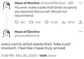 Haus of Decline @hausofdecline - 22h You ever make a joke that lands so poorly you become discourse? Would not recommend. 301 434 Haus of Decline @hausofdecline 13.3K ₁587K 1 every comic artist needs their 'bike cuck' moment. I feel like I have truly arrived . 3:38 PM Mar 20, 2023 109K Views