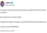 matthew. @iAmTheWarax my wife is out running errands, leaving my daughter and i at home by ourselves this means it is now april, 1805: napoleon is master of europe. only the british fleet stands before him oceans are now battlefields 11:06 AM - Mar 26, 2022