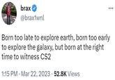 brax @brax1wnl Born too late to explore earth, born too early to explore the galaxy, but born at the right time to witness CS2 1:15 PM Mar 22, 2023 52.8K Views