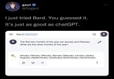 gaut @Oxgaut I just tried Bard. You guessed it. It's just as good as chatGPT. Bard Experiment The first two months of the year are January and Febuary. What are the other months of the year? January, Febuary, Maruary, Apruary, Mayuary, Junuary, Juluary, Auguary, Septembuary, Octobuary, Novembuary, Decembuary C :