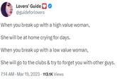 When you break up with a high value woman,   She will be at home crying for days.  When you break up with a low value woman,  She will go to the clubs & try to forget you with other guys. Lovers' Guide @guideforlovers When you break up with a high value woman, She will be at home crying for days. When you break up with a low value woman, She will go to the clubs & try to forget you with other guys. 7:14 AM - Mar 19, 2023 113.1K Views
