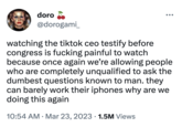 doro @dorogami_ watching the tiktok ceo testify before congress is f------ painful to watch because once again we're allowing people who are completely unqualified to ask the dumbest questions known to man. they can barely work their iphones why are we doing this again 10:54 AM. Mar 23, 2023 1.5M Views